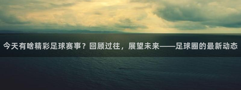 今天有啥精彩足球赛事？回顾过往，展望未来——足球圈的最新动态
